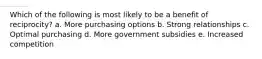 Which of the following is most likely to be a benefit of reciprocity? a. More purchasing options b. Strong relationships c. Optimal purchasing d. More government subsidies e. Increased competition