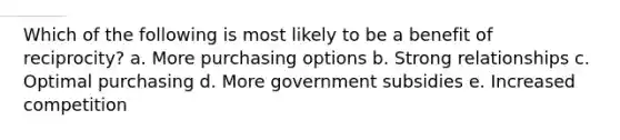 Which of the following is most likely to be a benefit of reciprocity? a. More purchasing options b. Strong relationships c. Optimal purchasing d. More government subsidies e. Increased competition