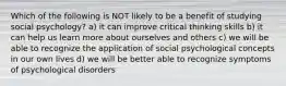 Which of the following is NOT likely to be a benefit of studying social psychology? a) it can improve critical thinking skills b) it can help us learn more about ourselves and others c) we will be able to recognize the application of social psychological concepts in our own lives d) we will be better able to recognize symptoms of psychological disorders