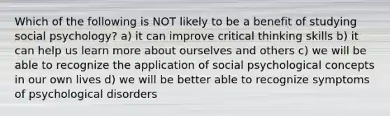 Which of the following is NOT likely to be a benefit of studying social psychology? a) it can improve critical thinking skills b) it can help us learn more about ourselves and others c) we will be able to recognize the application of social psychological concepts in our own lives d) we will be better able to recognize symptoms of psychological disorders