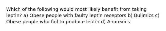 Which of the following would most likely benefit from taking leptin? a) Obese people with faulty leptin receptors b) Bulimics c) Obese people who fail to produce leptin d) Anorexics