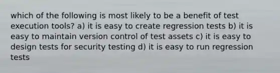 which of the following is most likely to be a benefit of test execution tools? a) it is easy to create regression tests b) it is easy to maintain version control of test assets c) it is easy to design tests for security testing d) it is easy to run regression tests