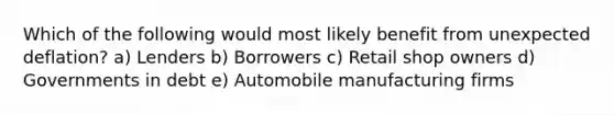 Which of the following would most likely benefit from unexpected deflation? a) Lenders b) Borrowers c) Retail shop owners d) Governments in debt e) Automobile manufacturing firms