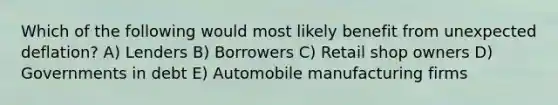 Which of the following would most likely benefit from unexpected deflation? A) Lenders B) Borrowers C) Retail shop owners D) Governments in debt E) Automobile manufacturing firms