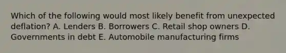 Which of the following would most likely benefit from unexpected deflation? A. Lenders B. Borrowers C. Retail shop owners D. Governments in debt E. Automobile manufacturing firms