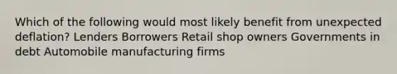 Which of the following would most likely benefit from unexpected deflation? Lenders Borrowers Retail shop owners Governments in debt Automobile manufacturing firms