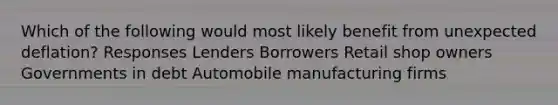 Which of the following would most likely benefit from unexpected deflation? Responses Lenders Borrowers Retail shop owners Governments in debt Automobile manufacturing firms