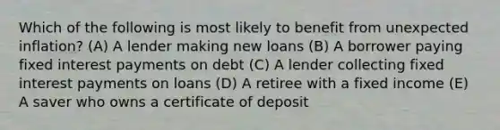 Which of the following is most likely to benefit from unexpected inflation? (A) A lender making new loans (B) A borrower paying fixed interest payments on debt (C) A lender collecting fixed interest payments on loans (D) A retiree with a fixed income (E) A saver who owns a certificate of deposit