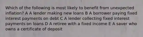 Which of the following is most likely to benefit from unexpected inflation? A A lender making new loans B A borrower paying fixed interest payments on debt C A lender collecting fixed interest payments on loans D A retiree with a fixed income E A saver who owns a certificate of deposit