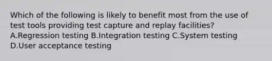 Which of the following is likely to benefit most from the use of test tools providing test capture and replay facilities? A.Regression testing B.Integration testing C.System testing D.User acceptance testing