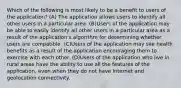 Which of the following is most likely to be a benefit to users of the application? (A) The application allows users to identify all other users in a particular area. (B)Users of the application may be able to easily identify all other users in a particular area as a result of the application's algorithm for determining whether users are compatible. (C)Users of the application may see health benefits as a result of the application encouraging them to exercise with each other. (D)Users of the application who live in rural areas have the ability to use all the features of the application, even when they do not have Internet and geolocation connectivity.