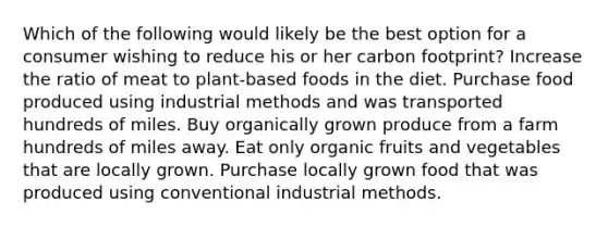 Which of the following would likely be the best option for a consumer wishing to reduce his or her carbon footprint? Increase the ratio of meat to plant-based foods in the diet. Purchase food produced using industrial methods and was transported hundreds of miles. Buy organically grown produce from a farm hundreds of miles away. Eat only organic fruits and vegetables that are locally grown. Purchase locally grown food that was produced using conventional industrial methods.