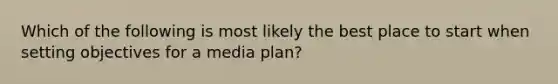 Which of the following is most likely the best place to start when setting objectives for a media plan?