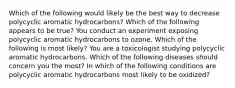 Which of the following would likely be the best way to decrease polycyclic aromatic hydrocarbons? Which of the following appears to be true? You conduct an experiment exposing polycyclic aromatic hydrocarbons to ozone. Which of the following is most likely? You are a toxicologist studying polycyclic aromatic hydrocarbons. Which of the following diseases should concern you the most? In which of the following conditions are polycyclic aromatic hydrocarbons most likely to be oxidized?