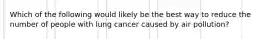 Which of the following would likely be the best way to reduce the number of people with lung cancer caused by air pollution?