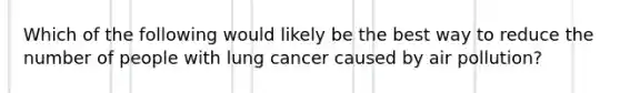 Which of the following would likely be the best way to reduce the number of people with lung cancer caused by air pollution?