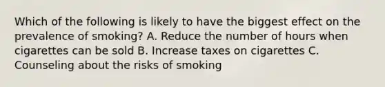 Which of the following is likely to have the biggest effect on the prevalence of smoking? A. Reduce the number of hours when cigarettes can be sold B. Increase taxes on cigarettes C. Counseling about the risks of smoking