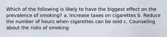 Which of the following is likely to have the biggest effect on the prevalence of smoking? a. Increase taxes on cigarettes b. Reduce the number of hours when cigarettes can be sold c. Counseling about the risks of smoking