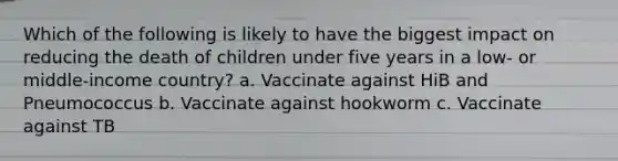 Which of the following is likely to have the biggest impact on reducing the death of children under five years in a low- or middle-income country? a. Vaccinate against HiB and Pneumococcus b. Vaccinate against hookworm c. Vaccinate against TB