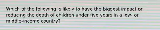 Which of the following is likely to have the biggest impact on reducing the death of children under five years in a low- or middle-income country?