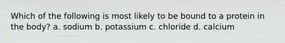 Which of the following is most likely to be bound to a protein in the body? a. sodium b. potassium c. chloride d. calcium