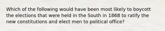 Which of the following would have been most likely to boycott the elections that were held in the South in 1868 to ratify the new constitutions and elect men to political​ office?