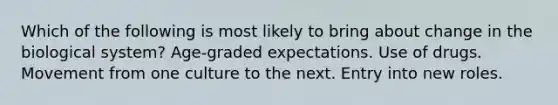 Which of the following is most likely to bring about change in the biological system? Age-graded expectations. Use of drugs. Movement from one culture to the next. Entry into new roles.