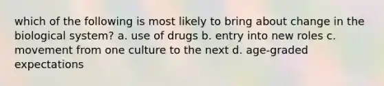 which of the following is most likely to bring about change in the biological system? a. use of drugs b. entry into new roles c. movement from one culture to the next d. age-graded expectations