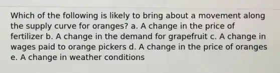 ​Which of the following is likely to bring about a movement along the supply curve for oranges? a. ​A change in the price of fertilizer b. ​A change in the demand for grapefruit c. ​A change in wages paid to orange pickers d. ​A change in the price of oranges e. ​A change in weather conditions