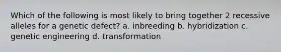 Which of the following is most likely to bring together 2 recessive alleles for a genetic defect? a. inbreeding b. hybridization c. genetic engineering d. transformation