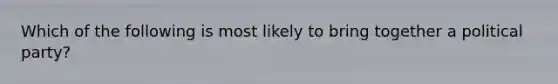 Which of the following is most likely to bring together a political party?