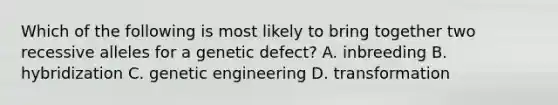 Which of the following is most likely to bring together two recessive alleles for a genetic defect? A. inbreeding B. hybridization C. genetic engineering D. transformation