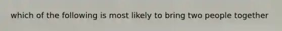 which of the following is most likely to bring two people together