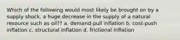 Which of the following would most likely be brought on by a supply shock, a huge decrease in the supply of a natural resource such as oil?? a. demand-pull inflation b. cost-push inflation c. structural inflation d. frictional inflation