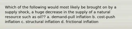 Which of the following would most likely be brought on by a supply shock, a huge decrease in the supply of a natural resource such as oil?? a. demand-pull inflation b. cost-push inflation c. structural inflation d. frictional inflation