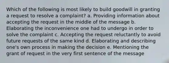 Which of the following is most likely to build goodwill in granting a request to resolve a complaint? a. Providing information about accepting the request in the middle of the message b. Elaborating the inconvenience one had to undergo in order to solve the complaint c. Accepting the request reluctantly to avoid future requests of the same kind d. Elaborating and describing one's own process in making the decision e. Mentioning the grant of request in the very first sentence of the message