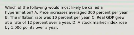 Which of the following would most likely be called a hyperinflation? A. Price increases averaged 300 percent per year. B. The inflation rate was 10 percent per year. C. Real GDP grew at a rate of 12 percent over a year. D. A stock market index rose by 1,000 points over a year.