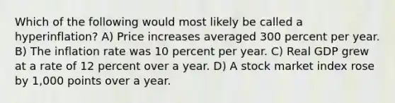 Which of the following would most likely be called a hyperinflation? A) Price increases averaged 300 percent per year. B) The inflation rate was 10 percent per year. C) Real GDP grew at a rate of 12 percent over a year. D) A stock market index rose by 1,000 points over a year.