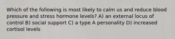 Which of the following is most likely to calm us and reduce blood pressure and stress hormone levels? A) an external locus of control B) social support C) a type A personality D) increased cortisol levels