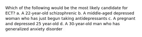 Which of the following would be the most likely candidate for ECT? a. A 22-year-old schizophrenic b. A middle-aged depressed woman who has just begun taking antidepressants c. A pregnant and depressed 25 year-old d. A 30-year-old man who has generalized anxiety disorder