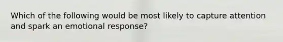 Which of the following would be most likely to capture attention and spark an emotional response?