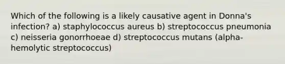 Which of the following is a likely causative agent in Donna's infection? a) staphylococcus aureus b) streptococcus pneumonia c) neisseria gonorrhoeae d) streptococcus mutans (alpha-hemolytic streptococcus)