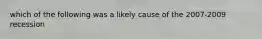 which of the following was a likely cause of the 2007-2009 recession