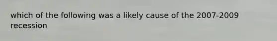 which of the following was a likely cause of the 2007-2009 recession