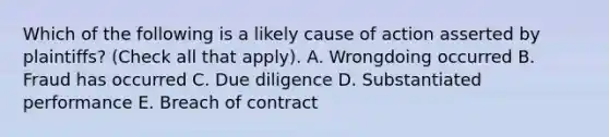 Which of the following is a likely cause of action asserted by plaintiffs? (Check all that apply). A. Wrongdoing occurred B. Fraud has occurred C. Due diligence D. Substantiated performance E. Breach of contract