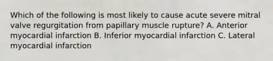 Which of the following is most likely to cause acute severe mitral valve regurgitation from papillary muscle rupture? A. Anterior myocardial infarction B. Inferior myocardial infarction C. Lateral myocardial infarction