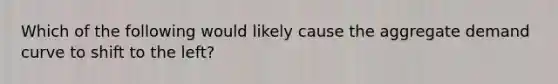 Which of the following would likely cause the aggregate demand curve to shift to the left?