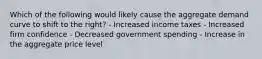 Which of the following would likely cause the aggregate demand curve to shift to the right? - Increased income taxes - Increased firm confidence - Decreased government spending - Increase in the aggregate price level