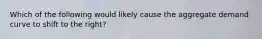 Which of the following would likely cause the aggregate demand curve to shift to the right?