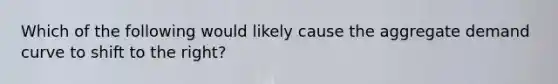 Which of the following would likely cause the aggregate demand curve to shift to the right?